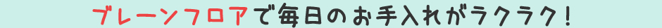 ブレーンフロアで毎日のお手入れがラクラク！