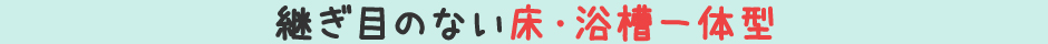 継ぎ目のない床・浴槽一体型